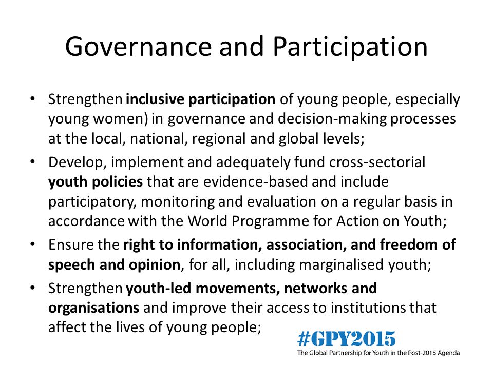Governance and Participation Strengthen inclusive participation of young people, especially young women) in governance and decision-making processes at the local, national, regional and global levels; Develop, implement and adequately fund cross-sectorial youth policies that are evidence-based and include participatory, monitoring and evaluation on a regular basis in accordance with the World Programme for Action on Youth; Ensure the right to information, association, and freedom of speech and opinion, for all, including marginalised youth; Strengthen youth-led movements, networks and organisations and improve their access to institutions that affect the lives of young people;