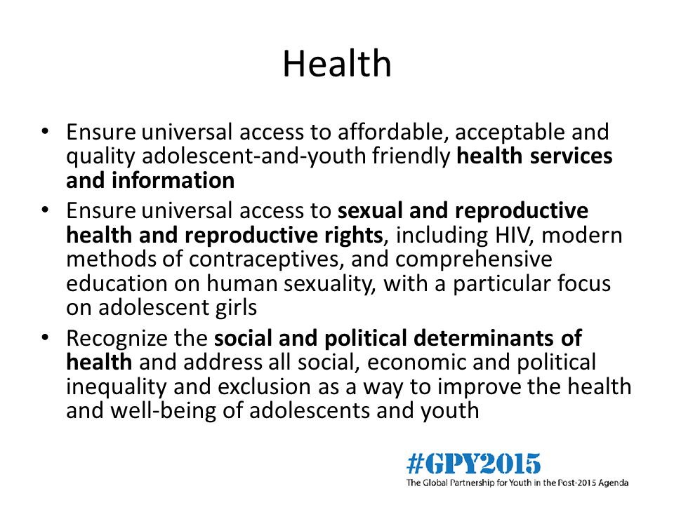 Health Ensure universal access to affordable, acceptable and quality adolescent-and-youth friendly health services and information Ensure universal access to sexual and reproductive health and reproductive rights, including HIV, modern methods of contraceptives, and comprehensive education on human sexuality, with a particular focus on adolescent girls Recognize the social and political determinants of health and address all social, economic and political inequality and exclusion as a way to improve the health and well-being of adolescents and youth