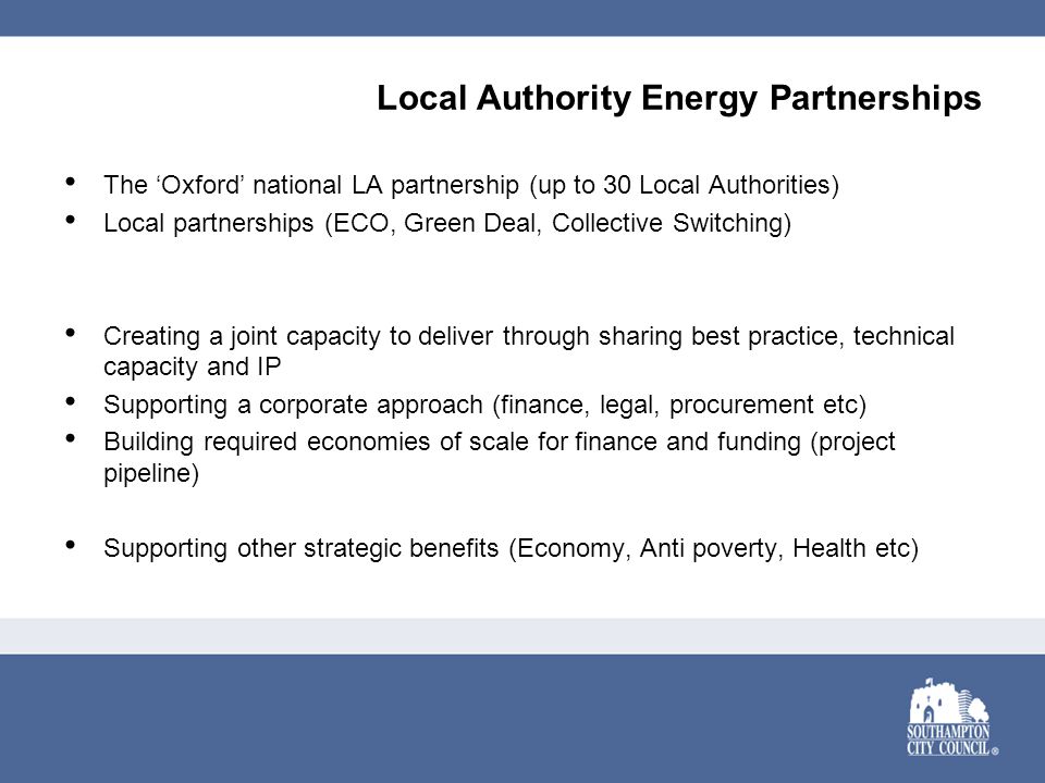 Local Authority Energy Partnerships The ‘Oxford’ national LA partnership (up to 30 Local Authorities) Local partnerships (ECO, Green Deal, Collective Switching) Creating a joint capacity to deliver through sharing best practice, technical capacity and IP Supporting a corporate approach (finance, legal, procurement etc) Building required economies of scale for finance and funding (project pipeline) Supporting other strategic benefits (Economy, Anti poverty, Health etc)