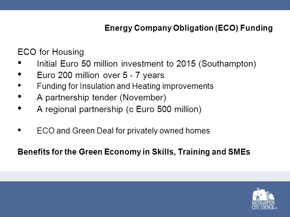 Energy Company Obligation (ECO) Funding ECO for Housing Initial Euro 50 million investment to 2015 (Southampton) Euro 200 million over years Funding for Insulation and Heating improvements A partnership tender (November) A regional partnership (c Euro 500 million) ECO and Green Deal for privately owned homes Benefits for the Green Economy in Skills, Training and SMEs