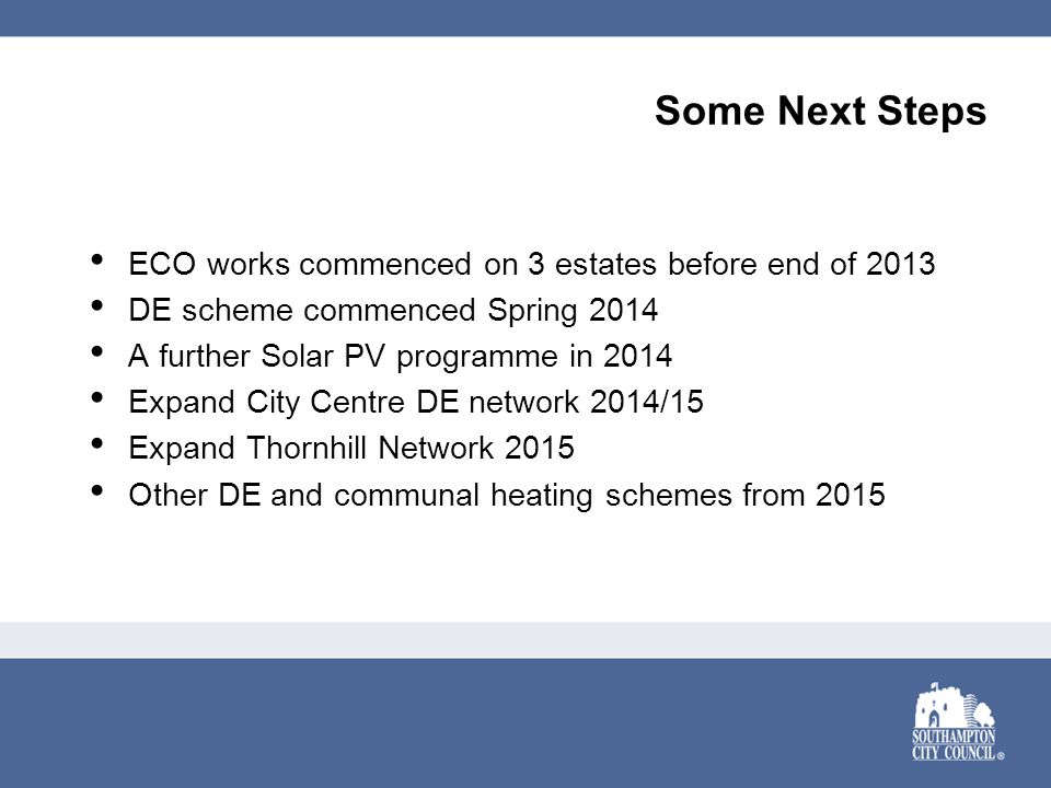 Some Next Steps ECO works commenced on 3 estates before end of 2013 DE scheme commenced Spring 2014 A further Solar PV programme in 2014 Expand City Centre DE network 2014/15 Expand Thornhill Network 2015 Other DE and communal heating schemes from 2015