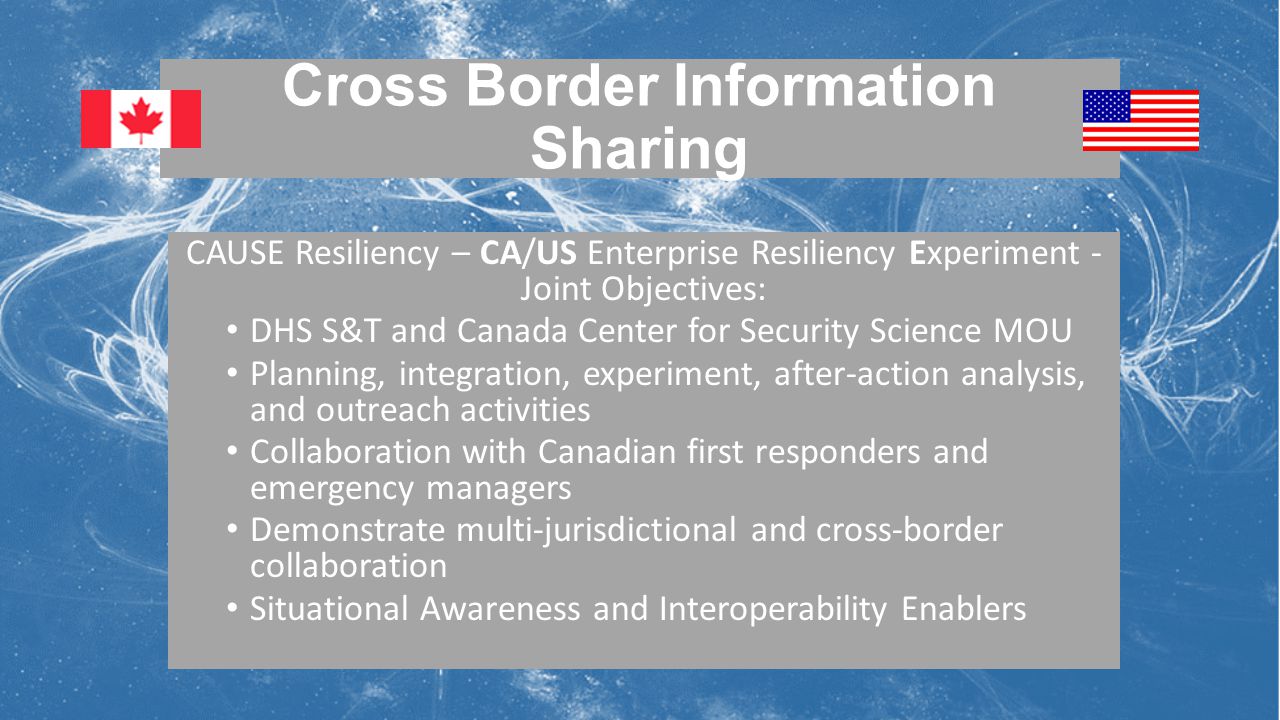 Cross Border Information Sharing CAUSE Resiliency – CA/US Enterprise Resiliency Experiment - Joint Objectives: DHS S&T and Canada Center for Security Science MOU Planning, integration, experiment, after-action analysis, and outreach activities Collaboration with Canadian first responders and emergency managers Demonstrate multi-jurisdictional and cross-border collaboration Situational Awareness and Interoperability Enablers