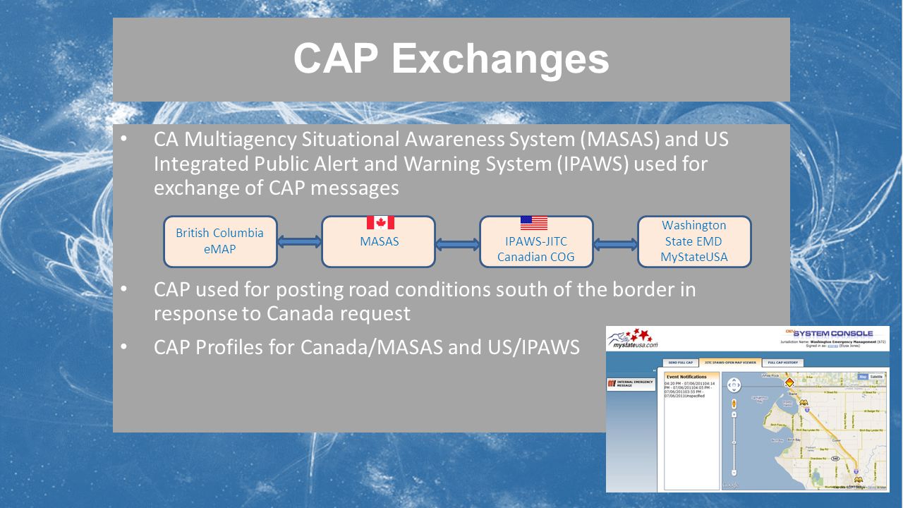 CAP Exchanges CA Multiagency Situational Awareness System (MASAS) and US Integrated Public Alert and Warning System (IPAWS) used for exchange of CAP messages CAP used for posting road conditions south of the border in response to Canada request CAP Profiles for Canada/MASAS and US/IPAWS MASASIPAWS-JITC Canadian COG Washington State EMD MyStateUSA British Columbia eMAP