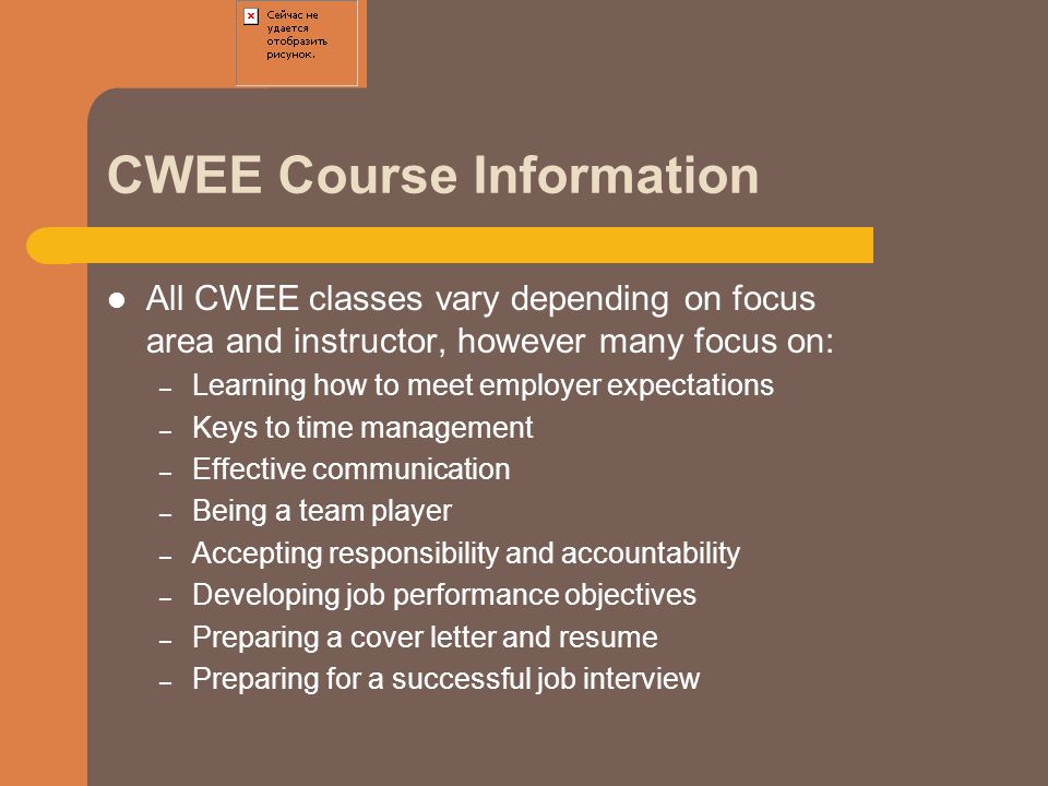 CWEE Course Information All CWEE classes vary depending on focus area and instructor, however many focus on: – Learning how to meet employer expectations – Keys to time management – Effective communication – Being a team player – Accepting responsibility and accountability – Developing job performance objectives – Preparing a cover letter and resume – Preparing for a successful job interview