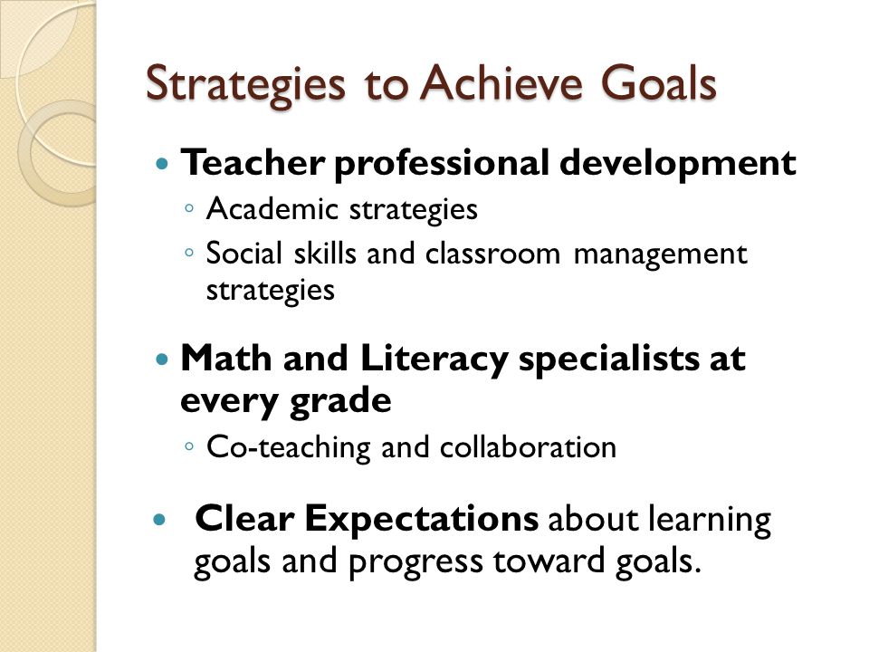 Strategies to Achieve Goals Teacher professional development ◦ Academic strategies ◦ Social skills and classroom management strategies Math and Literacy specialists at every grade ◦ Co-teaching and collaboration Clear Expectations about learning goals and progress toward goals.