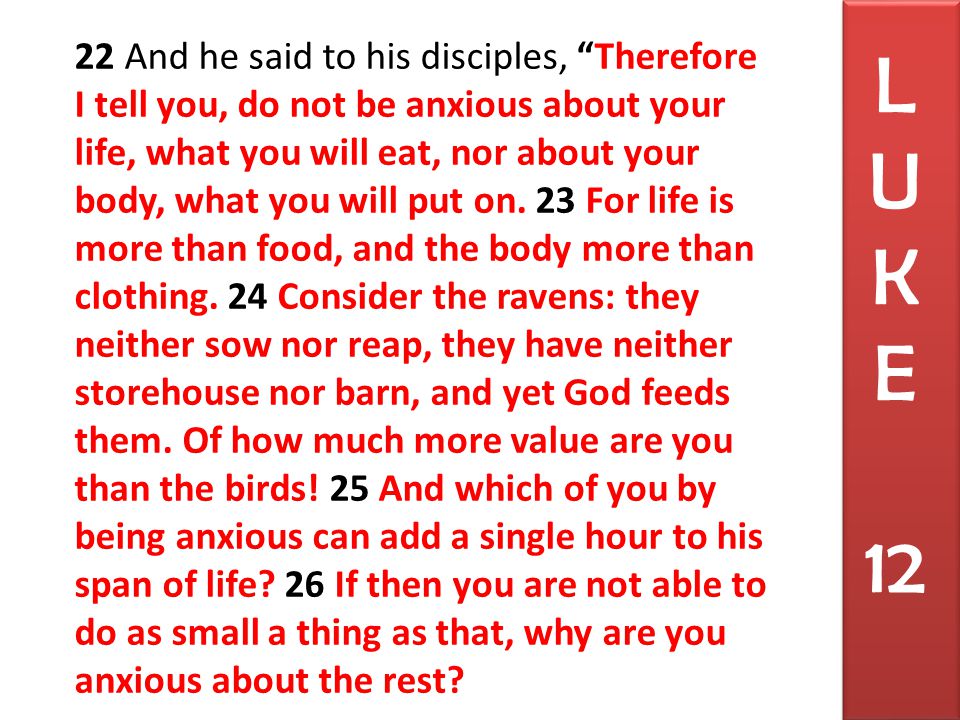22 And he said to his disciples, Therefore I tell you, do not be anxious about your life, what you will eat, nor about your body, what you will put on.