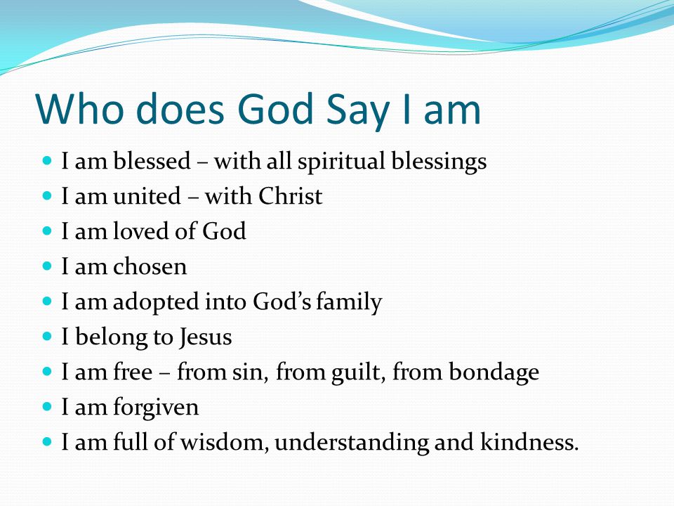 Who does God Say I am I am blessed – with all spiritual blessings I am united – with Christ I am loved of God I am chosen I am adopted into God’s family I belong to Jesus I am free – from sin, from guilt, from bondage I am forgiven I am full of wisdom, understanding and kindness.