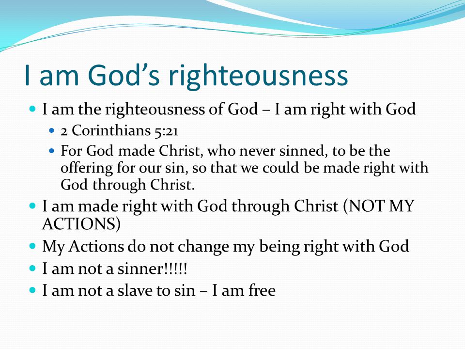 I am God’s righteousness I am the righteousness of God – I am right with God 2 Corinthians 5:21 For God made Christ, who never sinned, to be the offering for our sin, so that we could be made right with God through Christ.