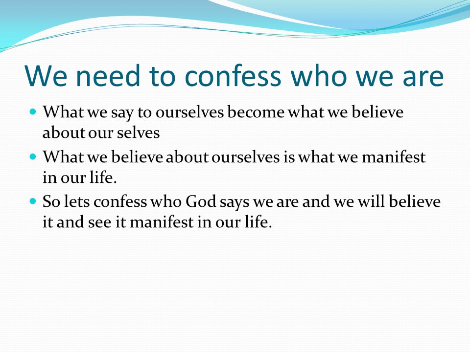 We need to confess who we are What we say to ourselves become what we believe about our selves What we believe about ourselves is what we manifest in our life.