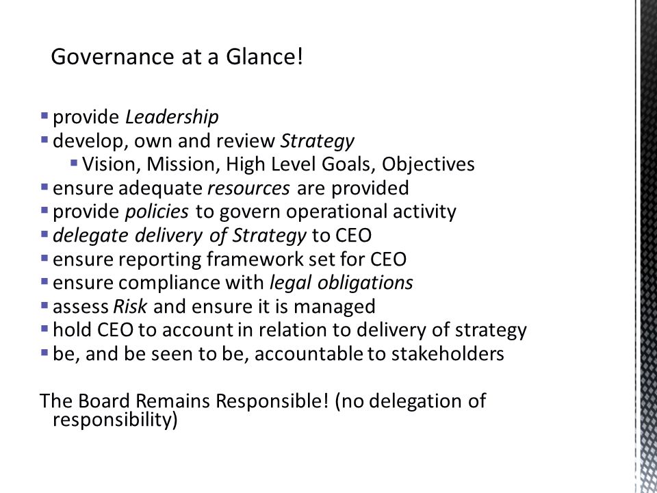  provide Leadership  develop, own and review Strategy  Vision, Mission, High Level Goals, Objectives  ensure adequate resources are provided  provide policies to govern operational activity  delegate delivery of Strategy to CEO  ensure reporting framework set for CEO  ensure compliance with legal obligations  assess Risk and ensure it is managed  hold CEO to account in relation to delivery of strategy  be, and be seen to be, accountable to stakeholders The Board Remains Responsible.