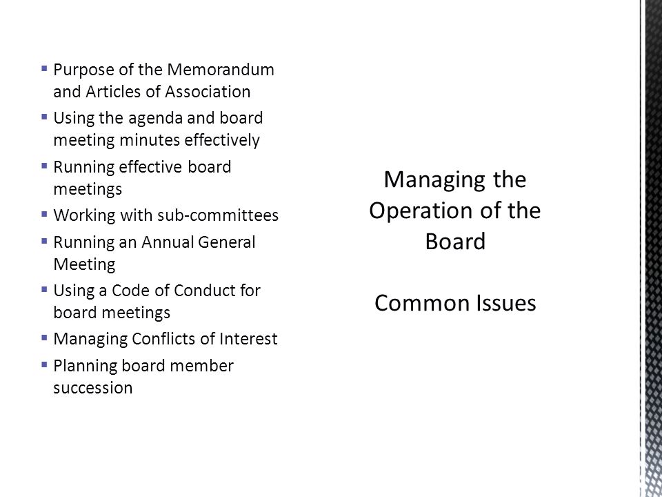  Purpose of the Memorandum and Articles of Association  Using the agenda and board meeting minutes effectively  Running effective board meetings  Working with sub-committees  Running an Annual General Meeting  Using a Code of Conduct for board meetings  Managing Conflicts of Interest  Planning board member succession