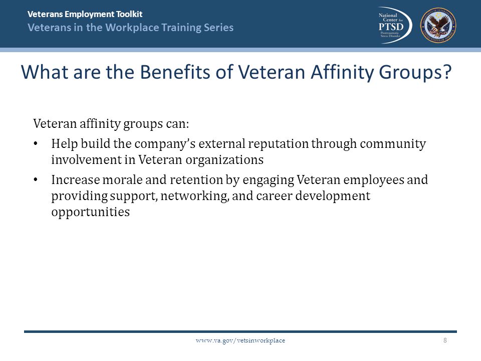 Veterans Employment Toolkit Veterans in the Workplace Training Series   Veteran affinity groups can: Help build the company’s external reputation through community involvement in Veteran organizations Increase morale and retention by engaging Veteran employees and providing support, networking, and career development opportunities What are the Benefits of Veteran Affinity Groups.