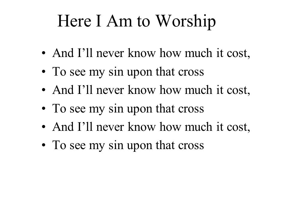 Here I Am to Worship And I’ll never know how much it cost, To see my sin upon that cross And I’ll never know how much it cost, To see my sin upon that cross And I’ll never know how much it cost, To see my sin upon that cross