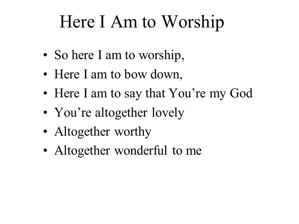 Here I Am to Worship So here I am to worship, Here I am to bow down, Here I am to say that You’re my God You’re altogether lovely Altogether worthy Altogether wonderful to me