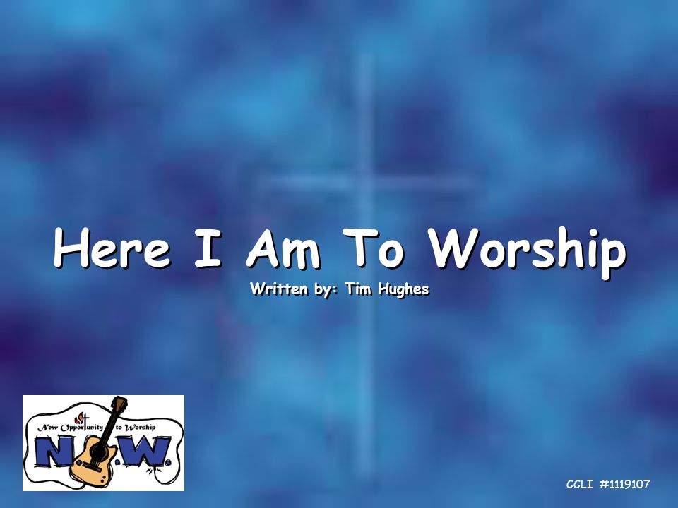 Here I Am To Worship Written by: Tim Hughes Here I Am To Worship Written by: Tim Hughes CCLI #