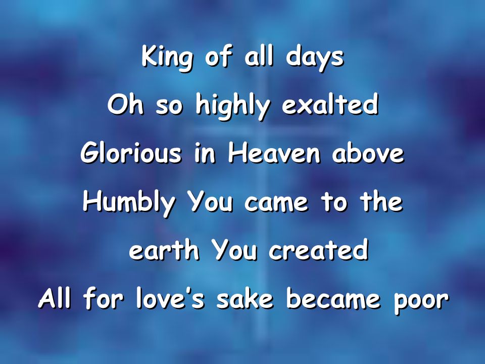 King of all days Oh so highly exalted Glorious in Heaven above Humbly You came to the earth You created All for love’s sake became poor King of all days Oh so highly exalted Glorious in Heaven above Humbly You came to the earth You created All for love’s sake became poor