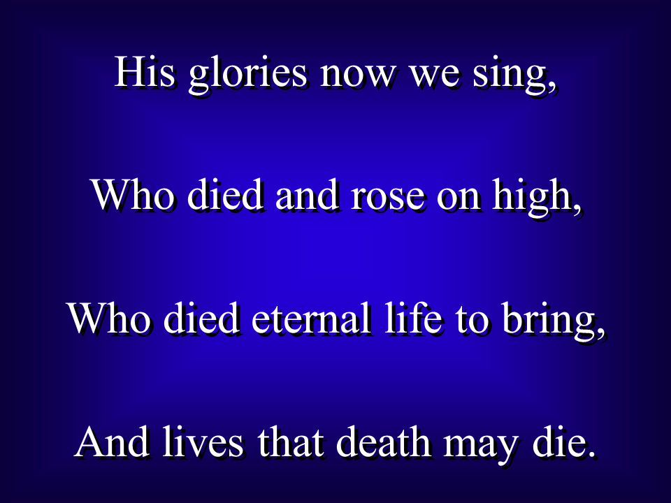 His glories now we sing, Who died and rose on high, Who died eternal life to bring, And lives that death may die.