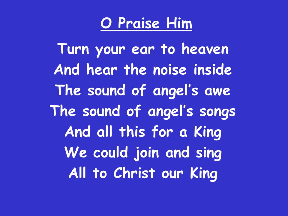 O Praise Him Turn your ear to heaven And hear the noise inside The sound of angel’s awe The sound of angel’s songs And all this for a King We could join and sing All to Christ our King