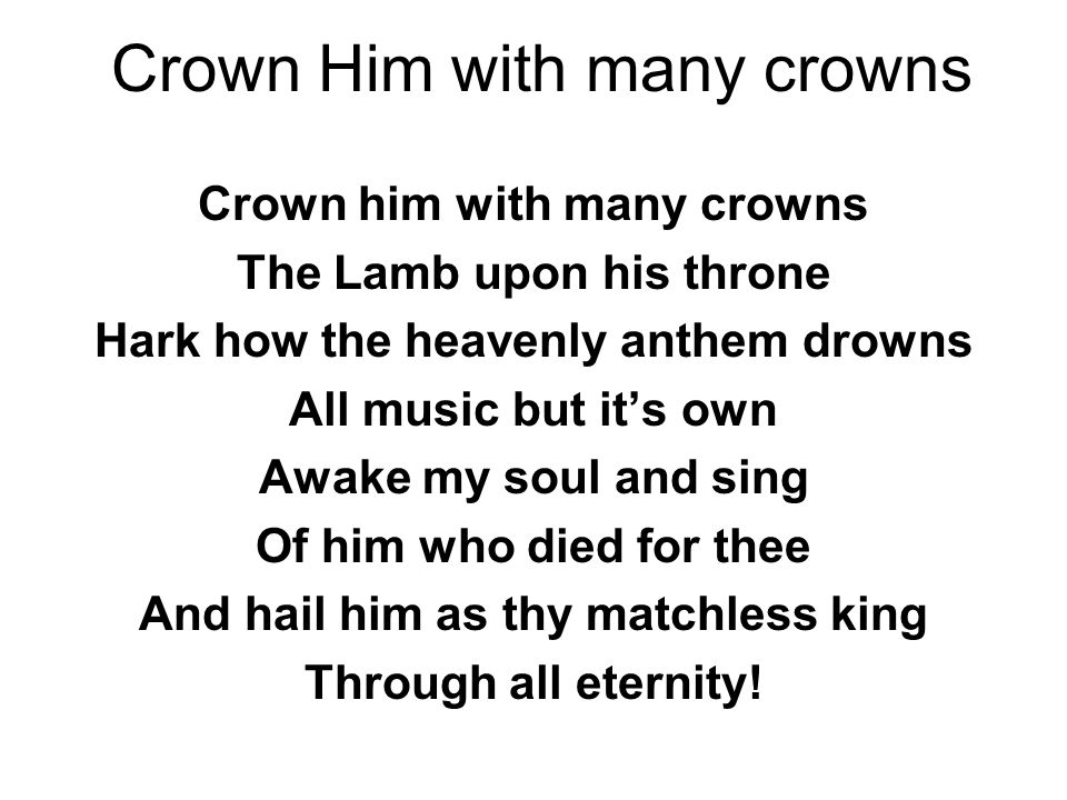 Crown Him with many crowns Crown him with many crowns The Lamb upon his throne Hark how the heavenly anthem drowns All music but it’s own Awake my soul and sing Of him who died for thee And hail him as thy matchless king Through all eternity!