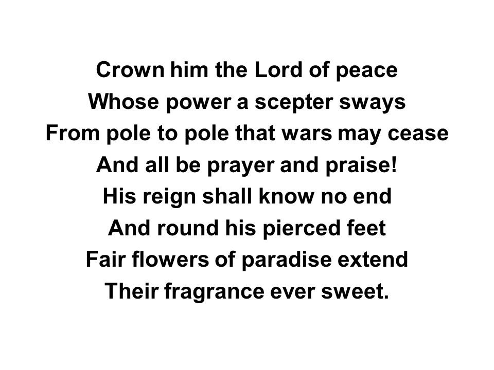 Crown him the Lord of peace Whose power a scepter sways From pole to pole that wars may cease And all be prayer and praise.
