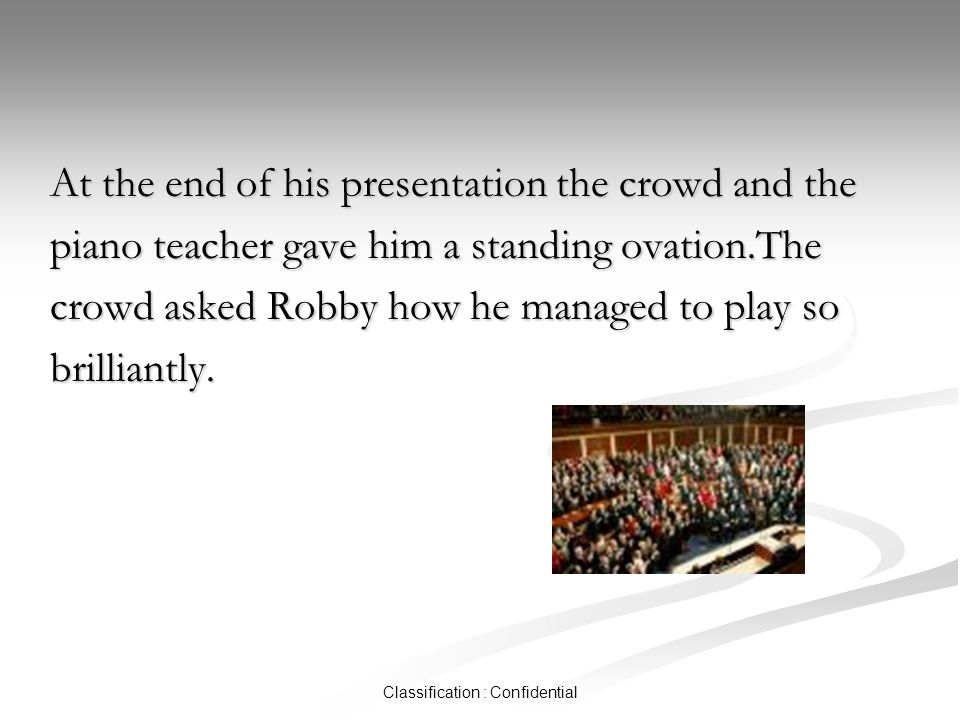 Classification : Confidential At the end of his presentation the crowd and the piano teacher gave him a standing ovation.The crowd asked Robby how he managed to play so brilliantly.