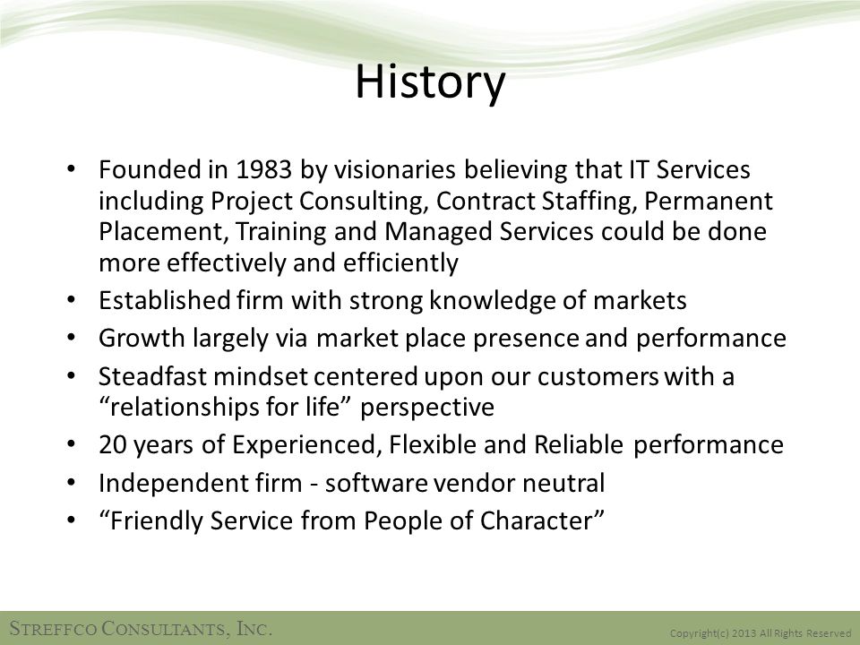 History Founded in 1983 by visionaries believing that IT Services including Project Consulting, Contract Staffing, Permanent Placement, Training and Managed Services could be done more effectively and efficiently Established firm with strong knowledge of markets Growth largely via market place presence and performance Steadfast mindset centered upon our customers with a relationships for life perspective 20 years of Experienced, Flexible and Reliable performance Independent firm - software vendor neutral Friendly Service from People of Character Copyright(c) 2013 All Rights Reserved S TREFFCO C ONSULTANTS, I NC.