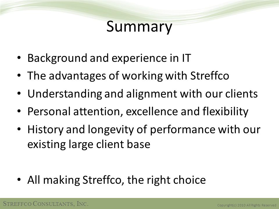 Summary Background and experience in IT The advantages of working with Streffco Understanding and alignment with our clients Personal attention, excellence and flexibility History and longevity of performance with our existing large client base All making Streffco, the right choice Copyright(c) 2010 All Rights Reserved S TREFFCO C ONSULTANTS, I NC.