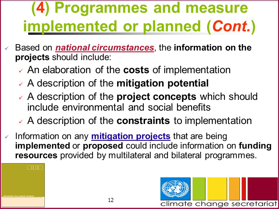 12 (4) Programmes and measure implemented or planned (Cont.) Based on national circumstances, the information on the projects should include: An elaboration of the costs of implementation A description of the mitigation potential A description of the project concepts which should include environmental and social benefits A description of the constraints to implementation Information on any mitigation projects that are being implemented or proposed could include information on funding resources provided by multilateral and bilateral programmes.