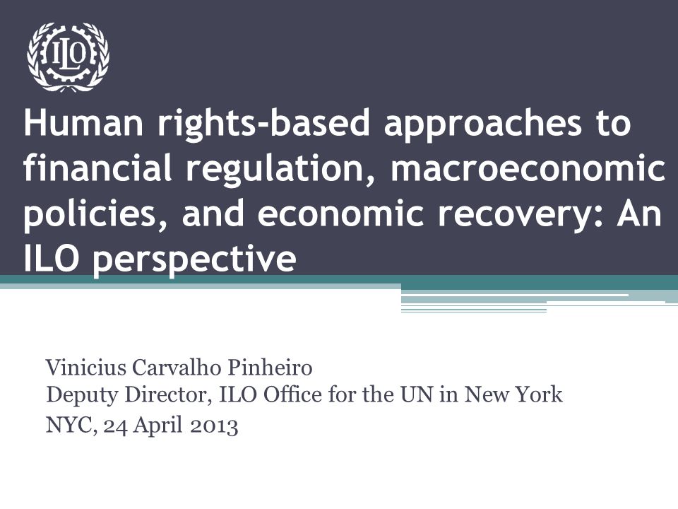 Human rights-based approaches to financial regulation, macroeconomic policies, and economic recovery: An ILO perspective Vinicius Carvalho Pinheiro Deputy Director, ILO Office for the UN in New York NYC, 24 April 2013