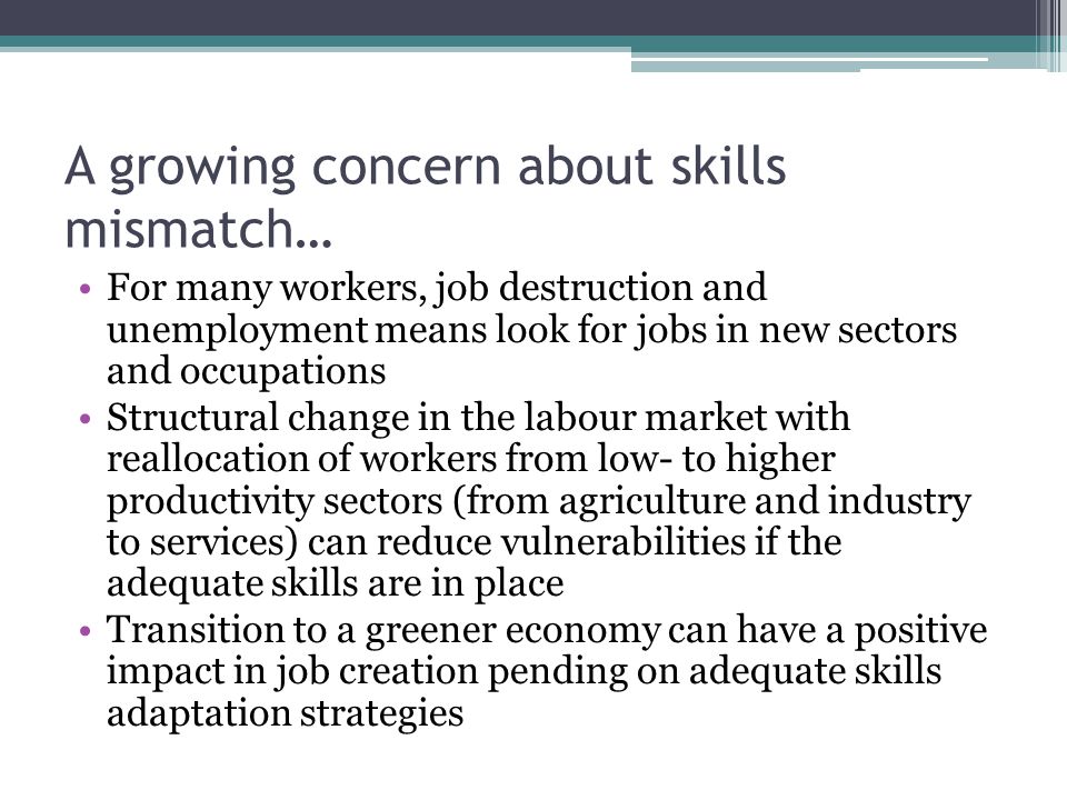 A growing concern about skills mismatch… For many workers, job destruction and unemployment means look for jobs in new sectors and occupations Structural change in the labour market with reallocation of workers from low- to higher productivity sectors (from agriculture and industry to services) can reduce vulnerabilities if the adequate skills are in place Transition to a greener economy can have a positive impact in job creation pending on adequate skills adaptation strategies