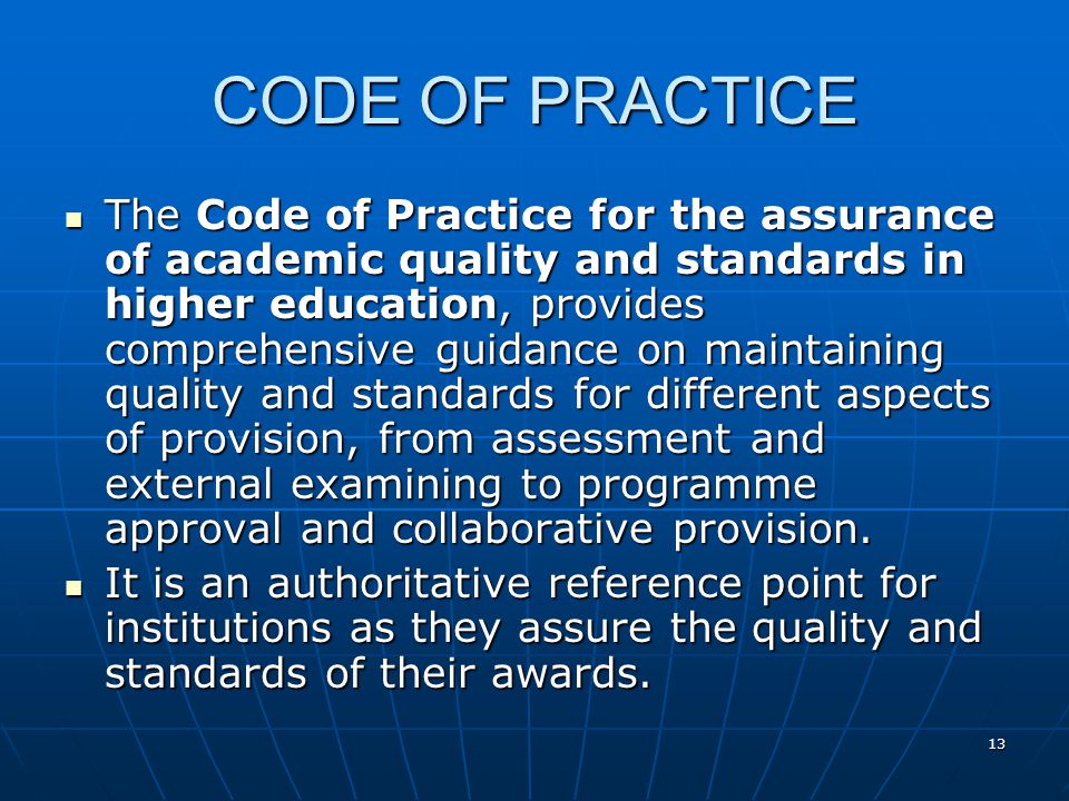 13 CODE OF PRACTICE The Code of Practice for the assurance of academic quality and standards in higher education, provides comprehensive guidance on maintaining quality and standards for different aspects of provision, from assessment and external examining to programme approval and collaborative provision.