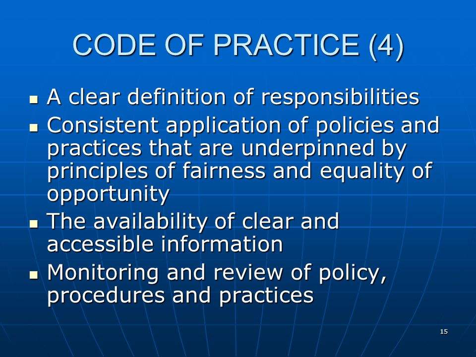 15 CODE OF PRACTICE (4) A clear definition of responsibilities A clear definition of responsibilities Consistent application of policies and practices that are underpinned by principles of fairness and equality of opportunity Consistent application of policies and practices that are underpinned by principles of fairness and equality of opportunity The availability of clear and accessible information The availability of clear and accessible information Monitoring and review of policy, procedures and practices Monitoring and review of policy, procedures and practices