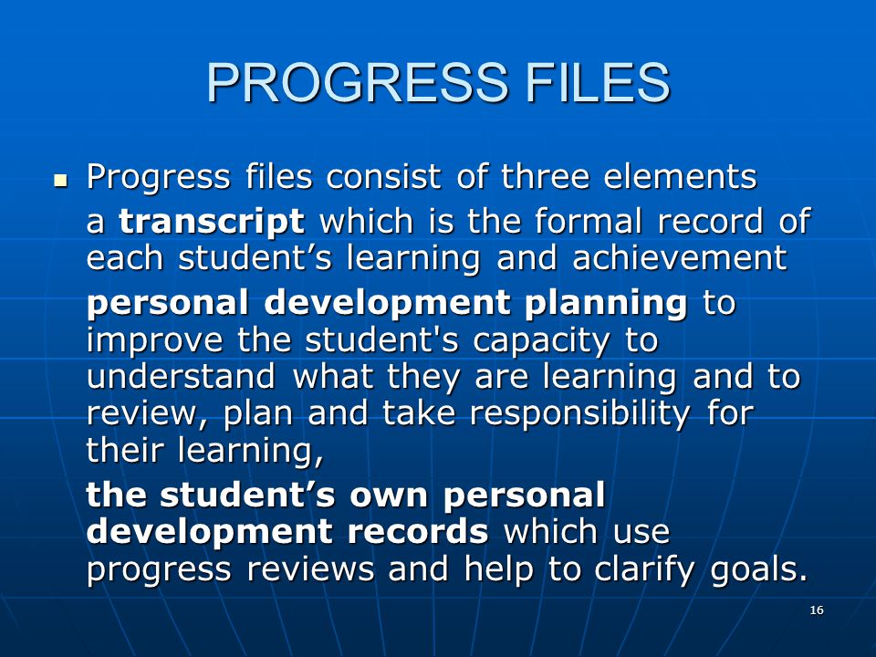 16 PROGRESS FILES Progress files consist of three elements Progress files consist of three elements a transcript which is the formal record of each student’s learning and achievement personal development planning to improve the student s capacity to understand what they are learning and to review, plan and take responsibility for their learning, the student’s own personal development records which use progress reviews and help to clarify goals.