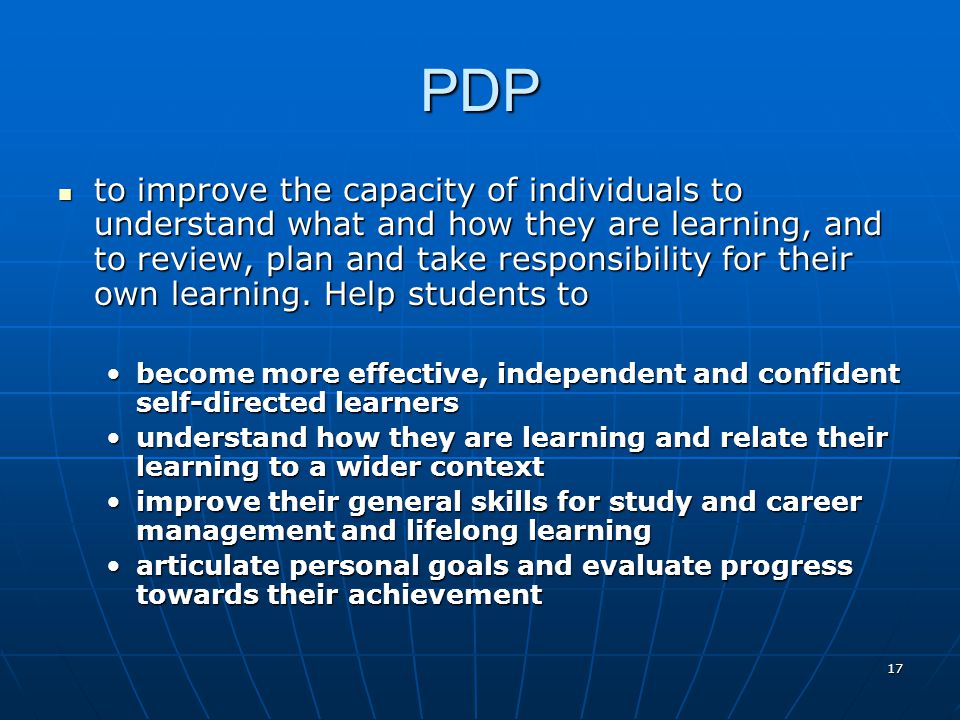 17 PDP to improve the capacity of individuals to understand what and how they are learning, and to review, plan and take responsibility for their own learning.