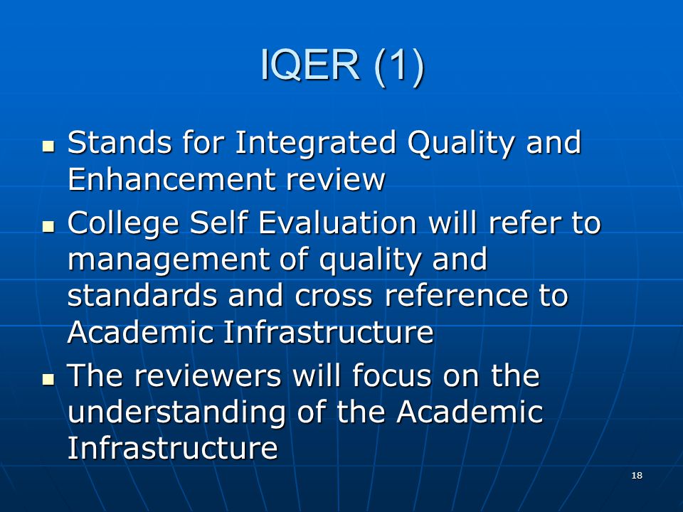 18 IQER (1) Stands for Integrated Quality and Enhancement review Stands for Integrated Quality and Enhancement review College Self Evaluation will refer to management of quality and standards and cross reference to Academic Infrastructure College Self Evaluation will refer to management of quality and standards and cross reference to Academic Infrastructure The reviewers will focus on the understanding of the Academic Infrastructure The reviewers will focus on the understanding of the Academic Infrastructure