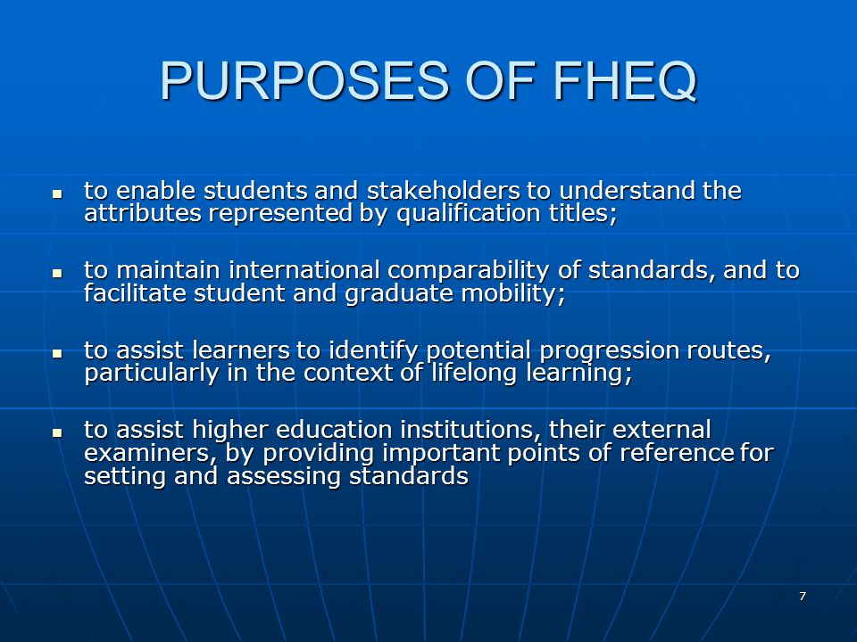 7 PURPOSES OF FHEQ to enable students and stakeholders to understand the attributes represented by qualification titles; to enable students and stakeholders to understand the attributes represented by qualification titles; to maintain international comparability of standards, and to facilitate student and graduate mobility; to maintain international comparability of standards, and to facilitate student and graduate mobility; to assist learners to identify potential progression routes, particularly in the context of lifelong learning; to assist learners to identify potential progression routes, particularly in the context of lifelong learning; to assist higher education institutions, their external examiners, by providing important points of reference for setting and assessing standards to assist higher education institutions, their external examiners, by providing important points of reference for setting and assessing standards