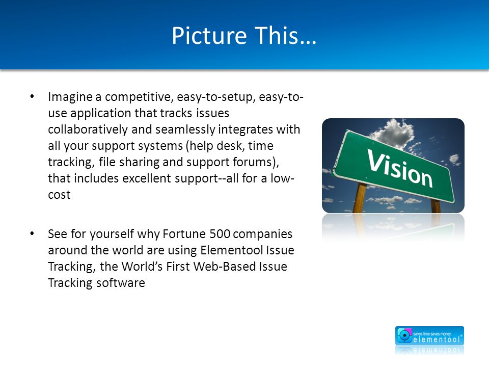 Picture This… Imagine a competitive, easy-to-setup, easy-to- use application that tracks issues collaboratively and seamlessly integrates with all your support systems (help desk, time tracking, file sharing and support forums), that includes excellent support--all for a low- cost See for yourself why Fortune 500 companies around the world are using Elementool Issue Tracking, the World’s First Web-Based Issue Tracking software