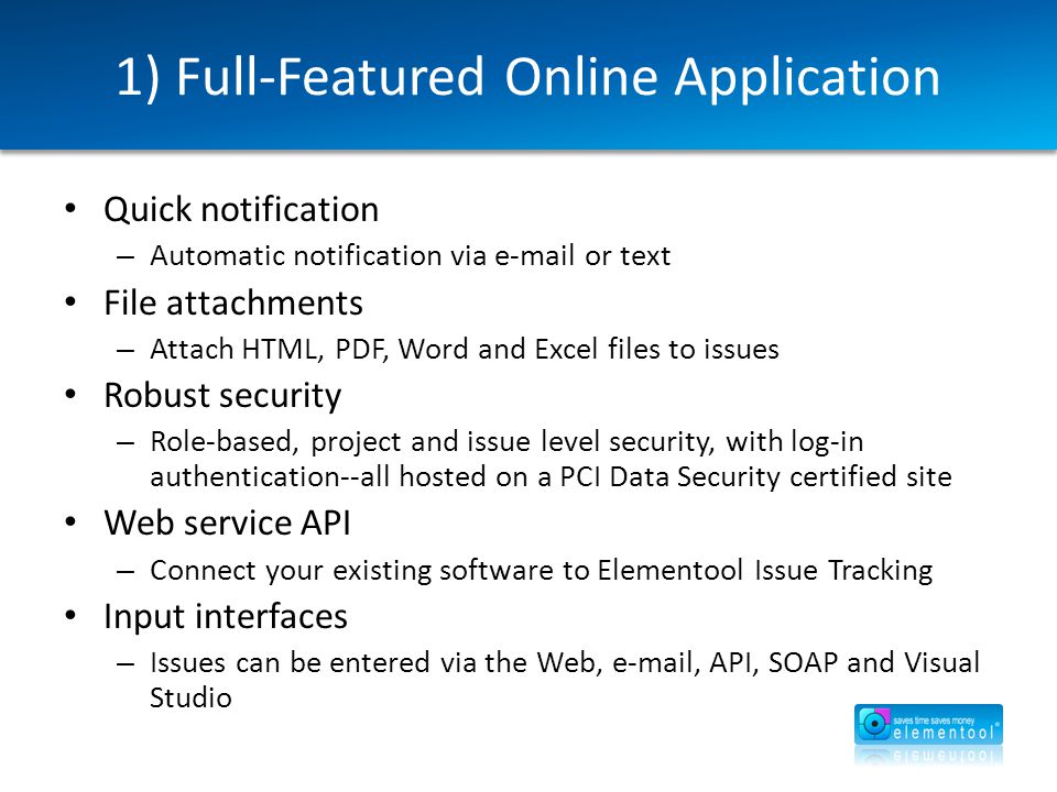 1) Full-Featured Online Application Quick notification – Automatic notification via  or text File attachments – Attach HTML, PDF, Word and Excel files to issues Robust security – Role-based, project and issue level security, with log-in authentication--all hosted on a PCI Data Security certified site Web service API – Connect your existing software to Elementool Issue Tracking Input interfaces – Issues can be entered via the Web,  , API, SOAP and Visual Studio
