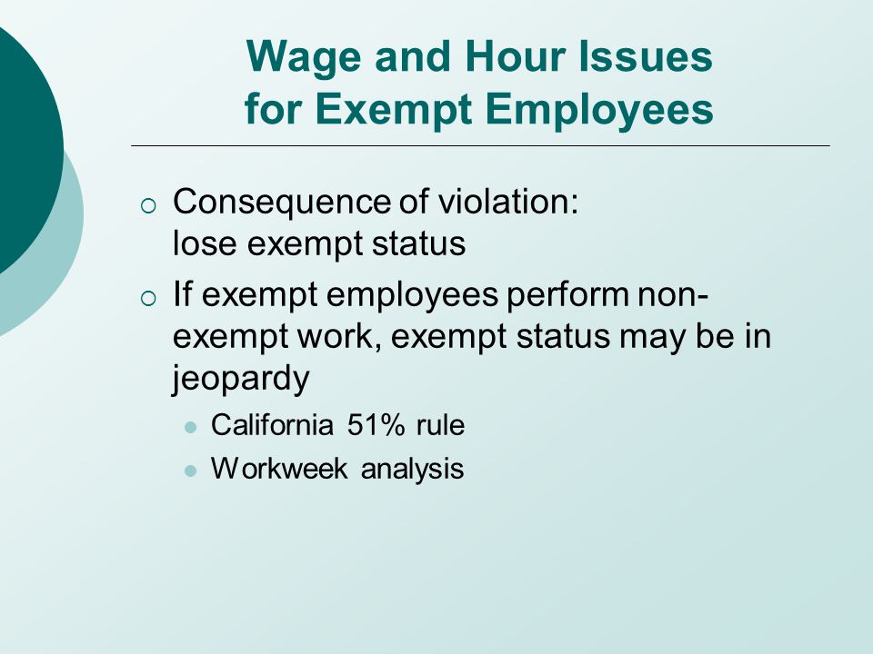 Wage and Hour Issues for Exempt Employees  Consequence of violation: lose exempt status  If exempt employees perform non- exempt work, exempt status may be in jeopardy California 51% rule Workweek analysis