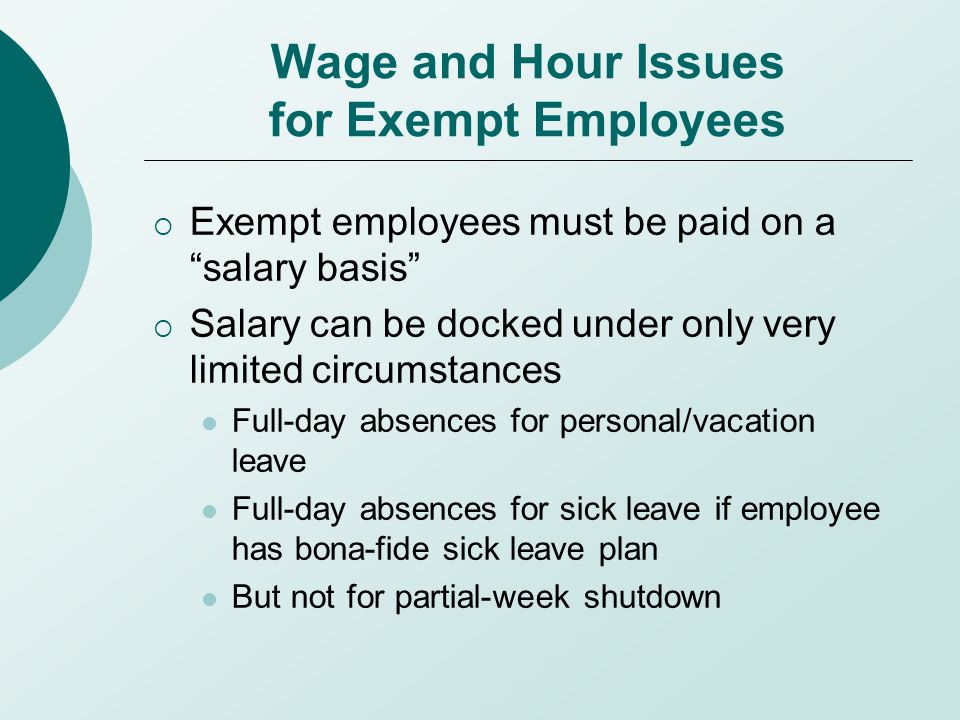 Wage and Hour Issues for Exempt Employees  Exempt employees must be paid on a salary basis  Salary can be docked under only very limited circumstances Full-day absences for personal/vacation leave Full-day absences for sick leave if employee has bona-fide sick leave plan But not for partial-week shutdown