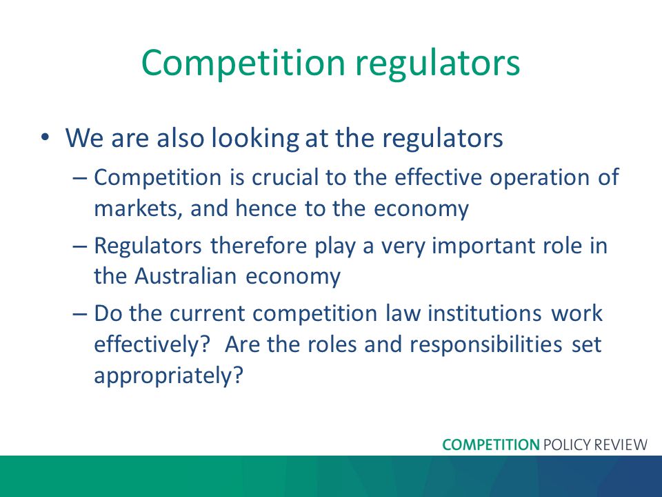 Competition regulators We are also looking at the regulators – Competition is crucial to the effective operation of markets, and hence to the economy – Regulators therefore play a very important role in the Australian economy – Do the current competition law institutions work effectively.