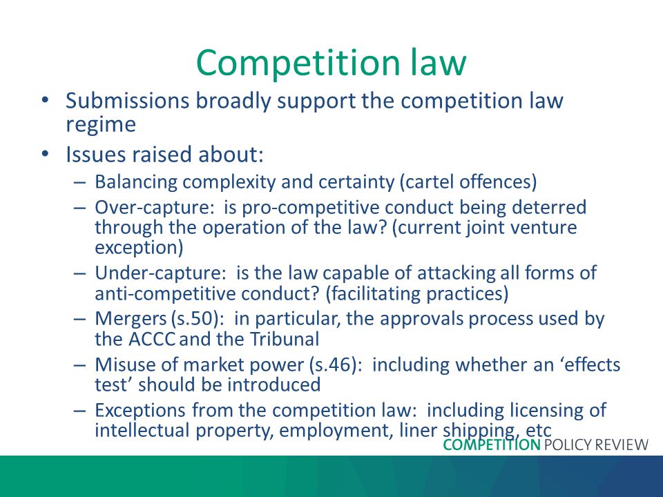 Competition law Submissions broadly support the competition law regime Issues raised about: – Balancing complexity and certainty (cartel offences) – Over-capture: is pro-competitive conduct being deterred through the operation of the law.