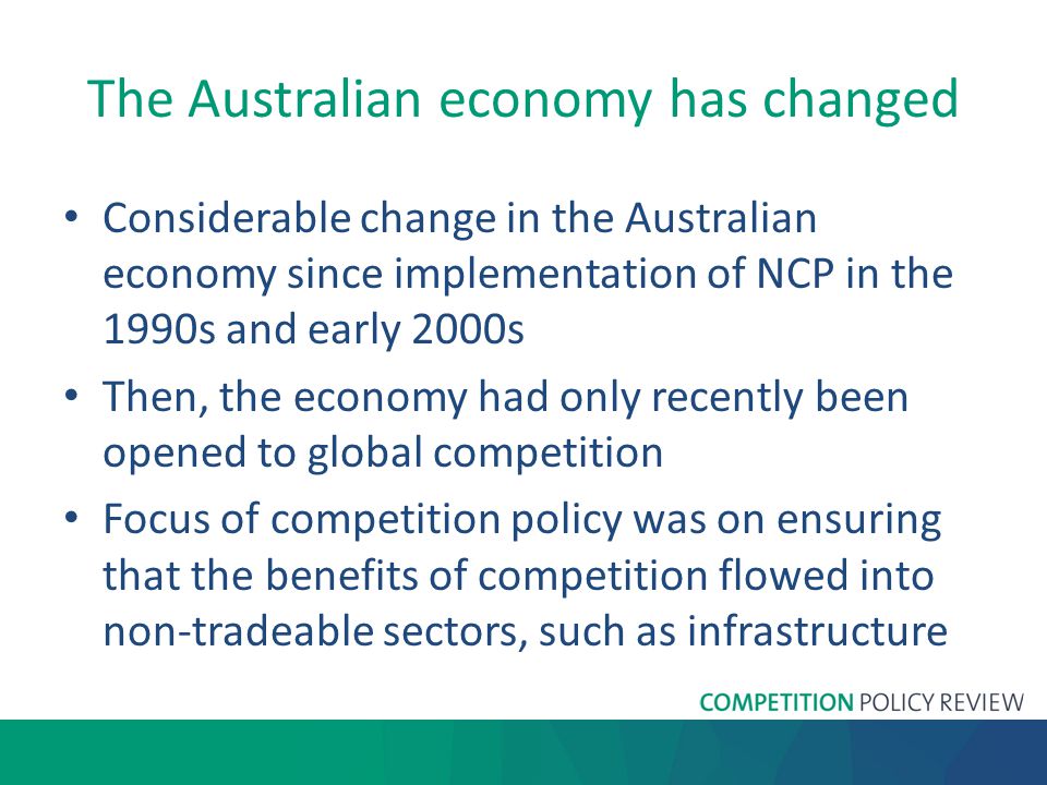The Australian economy has changed Considerable change in the Australian economy since implementation of NCP in the 1990s and early 2000s Then, the economy had only recently been opened to global competition Focus of competition policy was on ensuring that the benefits of competition flowed into non-tradeable sectors, such as infrastructure