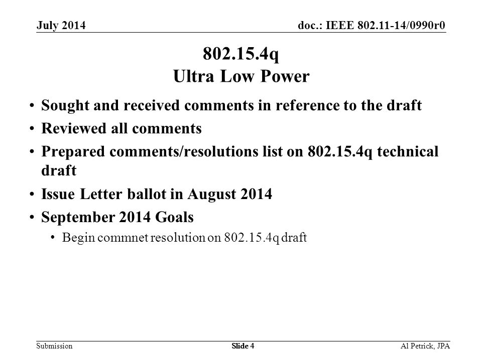 doc.: IEEE /0990r0 Submission July 2014 Slide q Ultra Low Power Sought and received comments in reference to the draft Reviewed all comments Prepared comments/resolutions list on q technical draft Issue Letter ballot in August 2014 September 2014 Goals Begin commnet resolution on q draft Al Petrick, JPASlide 4