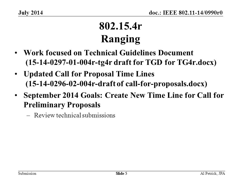 doc.: IEEE /0990r0 Submission July 2014 Slide r Ranging Work focused on Technical Guidelines Document ( r-tg4r draft for TGD for TG4r.docx) Updated Call for Proposal Time Lines ( r-draft of call-for-proposals.docx) September 2014 Goals: Create New Time Line for Call for Preliminary Proposals –Review technical submissions Al Petrick, JPASlide 5