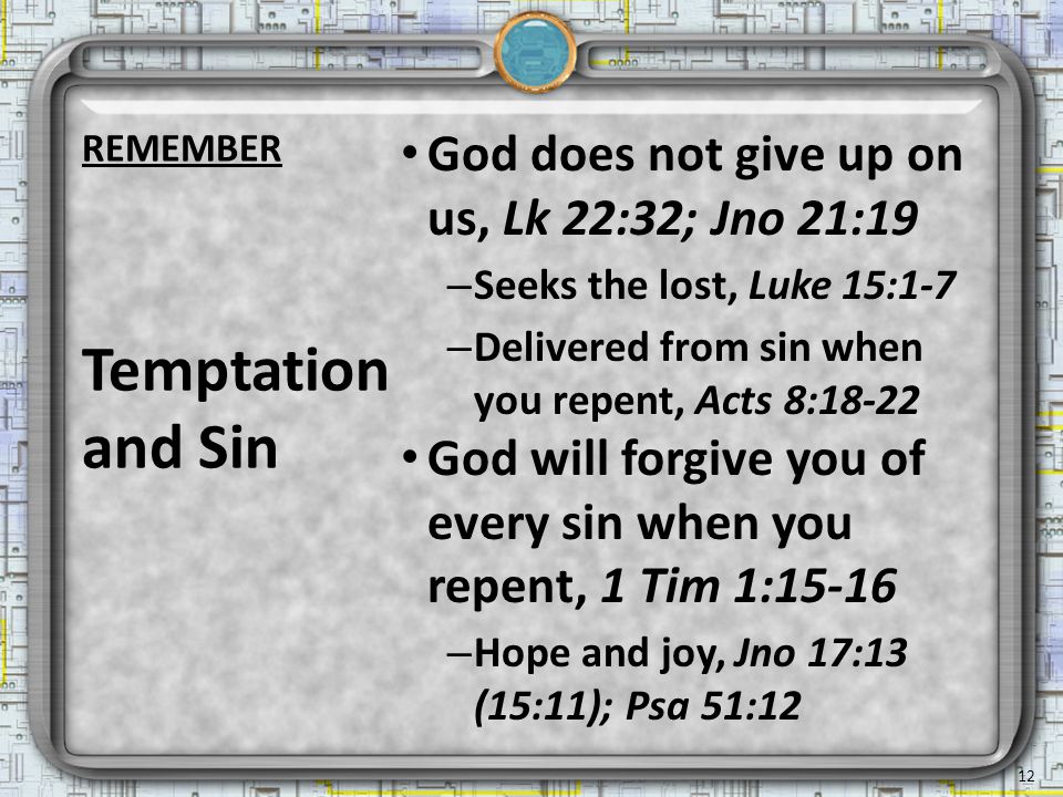 God does not give up on us, Lk 22:32; Jno 21:19 – Seeks the lost, Luke 15:1-7 – Delivered from sin when you repent, Acts 8:18-22 God will forgive you of every sin when you repent, 1 Tim 1:15-16 – Hope and joy, Jno 17:13 (15:11); Psa 51:12 Temptation and Sin 12 REMEMBER