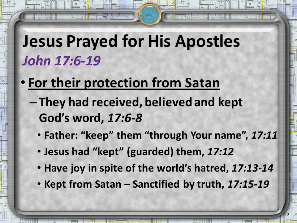 For their protection from Satan – They had received, believed and kept God’s word, 17:6-8 Father: keep them through Your name , 17:11 Jesus had kept (guarded) them, 17:12 Have joy in spite of the world’s hatred, 17:13-14 Kept from Satan – Sanctified by truth, 17: