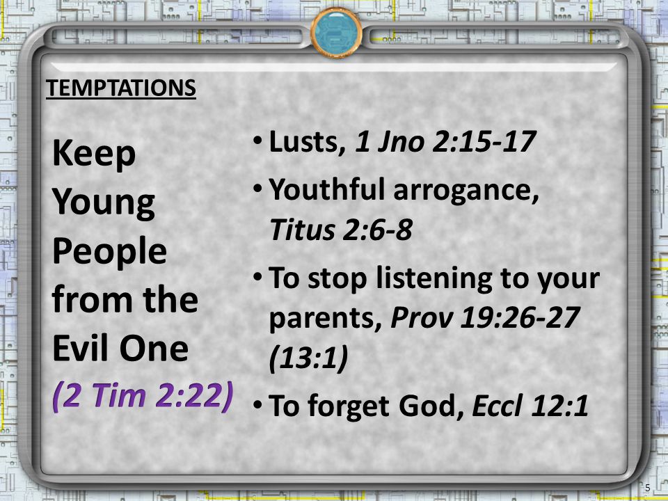 TEMPTATIONS Lusts, 1 Jno 2:15-17 Youthful arrogance, Titus 2:6-8 To stop listening to your parents, Prov 19:26-27 (13:1) To forget God, Eccl 12:1 5