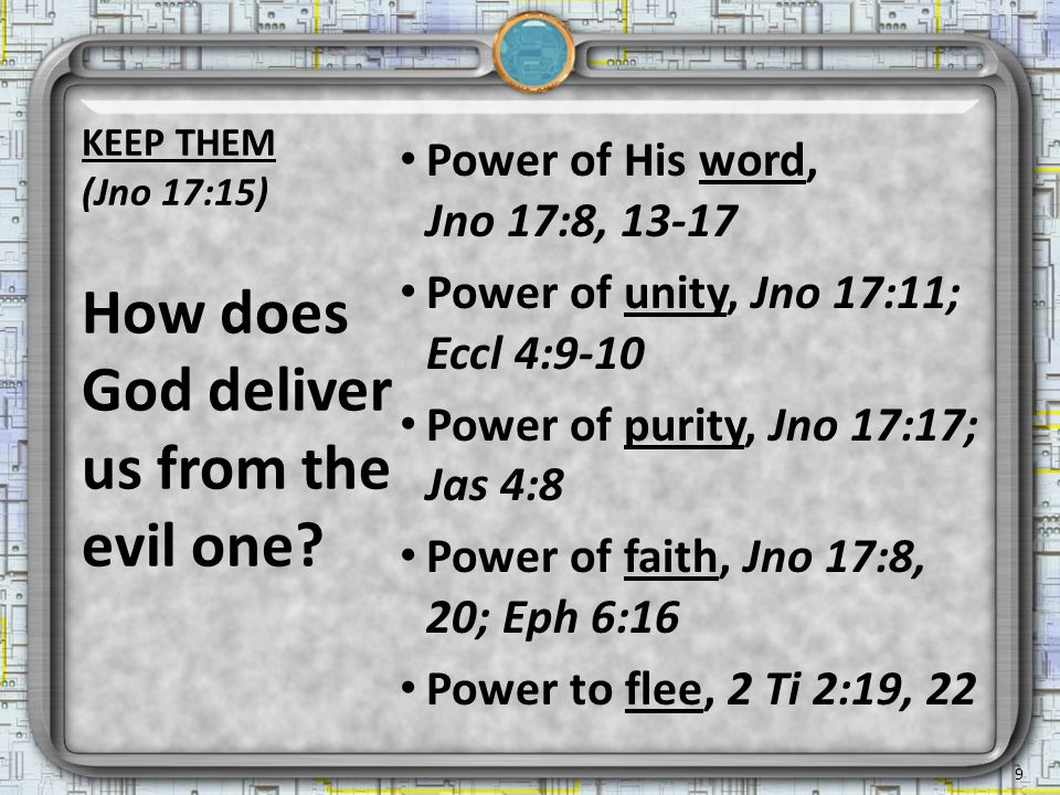 Power of His word, Jno 17:8, Power of unity, Jno 17:11; Eccl 4:9-10 Power of purity, Jno 17:17; Jas 4:8 Power of faith, Jno 17:8, 20; Eph 6:16 Power to flee, 2 Ti 2:19, 22 How does God deliver us from the evil one.