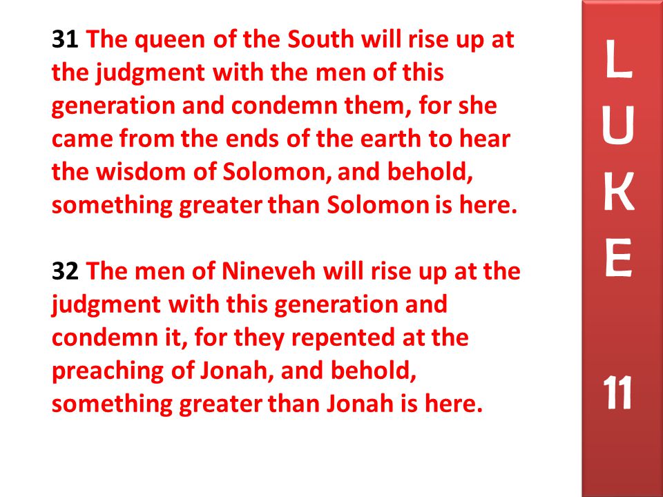 31 The queen of the South will rise up at the judgment with the men of this generation and condemn them, for she came from the ends of the earth to hear the wisdom of Solomon, and behold, something greater than Solomon is here.